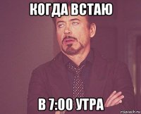 когда встаю в 7:00 утра