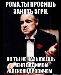 рома,ты просишь занять 5грн. но ты не называешь меня вадимом александровичем