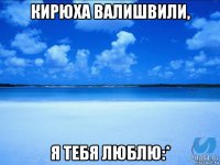 кирюха валишвили, я тебя люблю:*