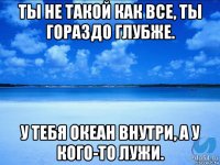 ты не такой как все, ты гораздо глубже. у тебя океан внутри, а у кого-то лужи.