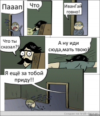 Пааап Что ИванГай говно! Что ты сказал?! А ну иди сюда,мать твою! Я ещё за тобой приду!!