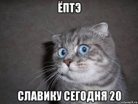 ёптэ славику сегодня 20