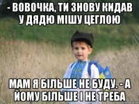 - вовочка, ти знову кидав у дядю мішу цеглою мам я більше не буду. - а йому більше і не треба