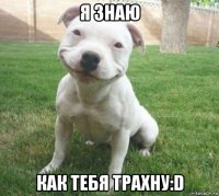 я знаю как тебя трахну:d