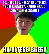 то. чувство. когда кто-то. из. твоего. класса. напомнил. о. домашнем. здание ну. я. тебе. вьебу