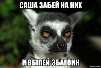 саша забей на них и выпей збагоин