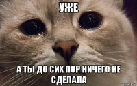 уже а ты до сих пор ничего не сделала