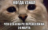 когда узнал что gta v на pc перенесли на 24 марта