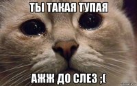 ты такая тупая ажж до слез ;(