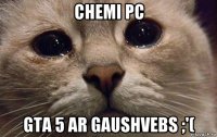 chemi pc gta 5 ar gaushvebs ;'(