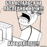 бля осталься на последной ночи!!! ах ты freddy!!!