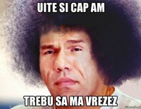 uite si cap am trebu sa ma vrezez