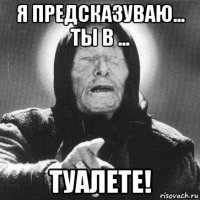 я предсказуваю... ты в ... туалете!