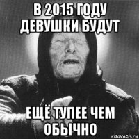 в 2015 году девушки будут ещё тупее чем обычно