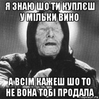 я знаю шо ти куплєш у мільки вино а всім кажеш шо то не вона тобі продала