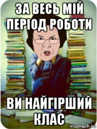 за весь мій період роботи ви найгірший клас