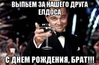 выпьем за нашего друга елдоса с днем рождения, брат!!!