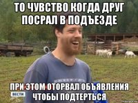 то чувство когда друг посрал в подъезде при этом оторвал объявления чтобы подтерться