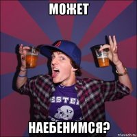 может наебенимся?