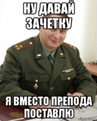 ну давай зачетку я вместо препода поставлю