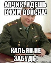 апчик! идешь в хим войска! кальян не забудь!