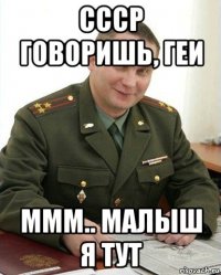 ссср говоришь, геи ммм.. малыш я тут