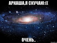 аркаша,я скучаю:(( очень..