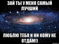 зай ты у меня самый лучший люблю тебя и ни кому не отдам!)