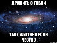 дружить с тобой так офигенно если честно