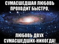 сумасшедшая любовь проходит быстро, любовь двух сумасшедших-никогда!