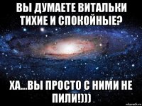 вы думаете витальки тихие и спокойные? ха...вы просто с ними не пили!)))