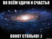 во всём удачи и счастья вооот столько! :)