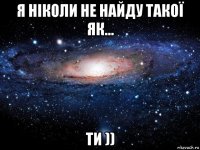 я ніколи не найду такої як... ти ))