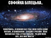 софійка білецька.. повернись...я неможу без тебе..мені зараз дуже погано...я божеволію , сходжу з розуму , мені погано без тебе..я тебе люблю , ти для мене все...все моє життя***