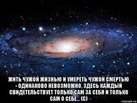  жить чужой жизнью и умереть чужой смертью - одинаково невозможно. здесь каждый свидетельствует только сам за себя и только сам о себе... (с)