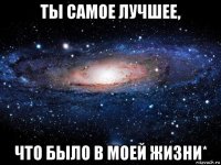 ты самое лучшее, что было в моей жизни*