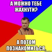 а можно тебе жахнути? а потом познакомиться.