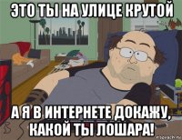 это ты на улице крутой а я в интернете докажу, какой ты лошара!