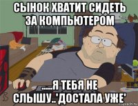 сынок хватит сидеть за компьютером .....я тебя не слышу..'достала уже'