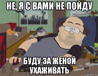 не, я с вами не пойду буду за женой ухаживать