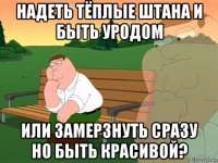 надеть тёплые штана и быть уродом или замерзнуть сразу но быть красивой?