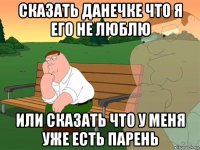 сказать данечке что я его не люблю или сказать что у меня уже есть парень