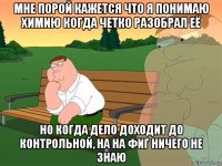 мне порой кажется что я понимаю химию когда четко разобрал её но когда дело доходит до контрольной, на на фиг ничего не знаю