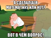 а сделал(а)я математику или нет? вот в чём вопрос!