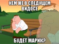 кем же в следущем видосе будет марик?