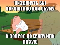 пиздануть бы порошенко или обуму и вопрос по ебалу или по хую