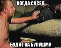 когда сосед будит на булушму