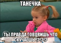 танечка ты правда говоришь что скучаешь !?!?!?