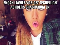 enqan lavnes vor qez tesneluch achqers shashanum en 