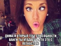  дима, я открыл тебе способности ванги ты угадаешь кто это с лёгкостью